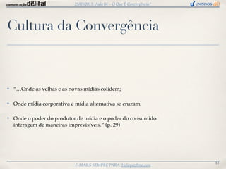 25/03/2013: Aula 04 – O Que É Convergência?




Cultura da Convergência



✤   “…Onde as velhas e as novas mídias colidem;

✤   Onde mídia corporativa e mídia alternativa se cruzam;

✤   Onde o poder do produtor de mídia e o poder do consumidor
    interagem de maneiras imprevisíveis.“ (p. 29)




                                                                           13
                             E-MAILS SEMPRE PARA: Heliopaz@me.com
 
