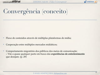 25/03/2013: Aula 04 – O Que É Convergência?




Convergência (conceito)


✤   Fluxo de conteúdos através de múltiplas plataformas de mídia;

✤   Cooperação entre múltiplos mercados midiáticos;

✤   Comportamento migratório dos públicos dos meios de comunicação:
    – Vão a quase qualquer parte em busca das experiências de entretenimento
    que desejam. (p. 29)




                                                                               14
                             E-MAILS SEMPRE PARA: Heliopaz@me.com
 