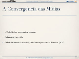 25/03/2013: Aula 04 – O Que É Convergência?




A Convergência das Mídias



✤   …Toda história importante é contada;

✤   Toda marca é vendida;

✤   Todo consumidor é cortejado por inúmeras plataformas de mídia. (p. 29)




                                                                             15
                             E-MAILS SEMPRE PARA: Heliopaz@me.com
 