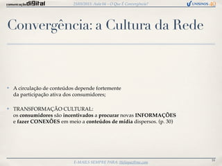25/03/2013: Aula 04 – O Que É Convergência?




Convergência: a Cultura da Rede



✤   A circulação de conteúdos depende fortemente
    da participação ativa dos consumidores;

✤   TRANSFORMAÇÃO CULTURAL:
    os consumidores são incentivados a procurar novas INFORMAÇÕES
    e fazer CONEXÕES em meio a conteúdos de mídia dispersos. (p. 30)




                                                                          16
                            E-MAILS SEMPRE PARA: Heliopaz@me.com
 