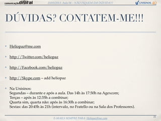 25/03/2013: Aula 04 – NÃO FIQUEM EM DÚVIDA!!!




DÚVIDAS? CONTATEM-ME!!!

✤   Heliopaz@me.com

✤   http://Twitter.com/heliopaz

✤   http://Facebook.com/heliopaz

✤   http://Skype.com – add heliopaz

✤   Na Unisinos:
    Segundas – durante e após a aula. Das 14h às 17:50h na Agexcom;
    Terças – após às 12:35h a combinar;
    Quarta sim, quarta não: após às 16:30h a combinar;
    Sextas: das 20:45h às 21h (intervalo, no Fratello ou na Sala dos Professores).

                                                                                     21
                               E-MAILS SEMPRE PARA: Heliopaz@me.com
 