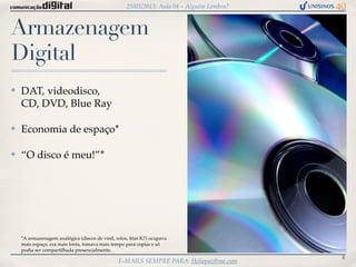 25/03/2013: Aula 04 – Alguém Lembra?



Armazenagem
Digital
✤   DAT, videodisco,
    CD, DVD, Blue Ray

✤   Economia de espaço*

✤   “O disco é meu!”*




    *A armazenagem analógica (discos de vinil, rolos, ﬁtas K7) ocupava
    mais espaço, era mais lenta, tomava mais tempo para copiar e só
    podia ser compartilhada presencialmente.
                                                                                          8
                                                E-MAILS SEMPRE PARA: Heliopaz@me.com
 