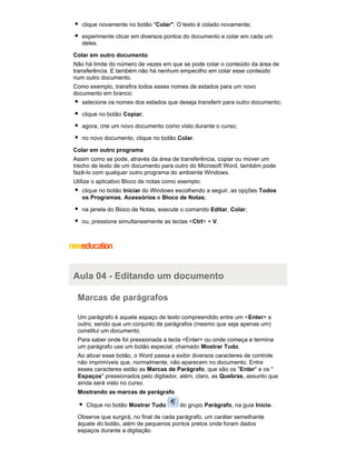 clique novamente no botão "Colar". O texto é colado novamente;
experimente clicar em diversos pontos do documento e colar em cada um
deles.
Colar em outro documento
Não há limite do número de vezes em que se pode colar o conteúdo da área de
transferência. E também não há nenhum empecilho em colar esse conteúdo
num outro documento.
Como exemplo, transfira todos esses nomes de estados para um novo
documento em branco:
selecione os nomes dos estados que deseja transferir para outro documento;
clique no botão Copiar;
agora, crie um novo documento como visto durante o curso;
no novo documento, clique no botão Colar.
Colar em outro programa
Assim como se pode, através da área de transferência, copiar ou mover um
trecho de texto de um documento para outro do Microsoft Word, também pode
fazê-lo com qualquer outro programa do ambiente Windows.
Utilize o aplicativo Bloco de notas como exemplo:
clique no botão Iniciar do Windows escolhendo a seguir, as opções Todos
os Programas, Acessórios e Bloco de Notas;
na janela do Bloco de Notas, execute o comando Editar, Colar;
ou, pressione simultaneamente as teclas <Ctrl> + V.

Aula 04 - Editando um documento
Marcas de parágrafos
Um parágrafo é aquele espaço de texto compreendido entre um < Enter> e
outro, sendo que um conjunto de parágrafos (mesmo que seja apenas um)
constitui um documento.
Para saber onde foi pressionada a tecla <Enter> ou onde começa e termina
um parágrafo use um botão especial, chamado Mostrar Tudo.
Ao ativar esse botão, o Word passa a exibir diversos caracteres de controle
não imprimíveis que, normalmente, não aparecem no documento. Entre
esses caracteres estão as Marcas de Parágrafo, que são os "Enter" e os "
Espaços" pressionados pelo digitador, além, claro, as Quebras, assunto que
ainda será visto no curso.
Mostrando as marcas de parágrafo
Clique no botão Mostrar Tudo

do grupo Parágrafo, na guia Início.

Observe que surgirá, no final de cada parágrafo, um caráter semelhante
àquele do botão, além de pequenos pontos pretos onde foram dados
espaços durante a digitação.

 