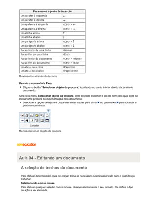 Movimentos através do teclado
Usando o comando Ir Para
Clique no botão "Selecionar objeto da procura", localizado no canto inferior direito da janela do
documento.
Abre-se o menu Selecionar objeto da procura, onde se pode escolher o tipo de item pelo qual pode-se
efetuar uma procura ou movimentação pelo documento.
Selecione a opção desejada e clique nas setas duplas para cima
próxima ocorrência.

ou para baixo

para localizar a

Menu selecionar objeto da procura

Aula 04 - Editando um documento
A seleção de trechos do documento
Para efetuar determinados tipos de edição torna-se necessário selecionar o texto com o qual deseja
trabalhar.
Selecionando com o mouse
Para efetuar qualquer seleção com o mouse, observe atentamente o seu formato. Ele define o tipo
de ação a ser efetuada.

 