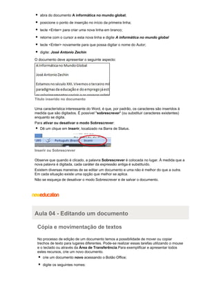 abra do documento A informática no mundo global;
posicione o ponto de inserção no início da primeira linha;
tecle <Enter> para criar uma nova linha em branco;
retorne com o cursor a esta nova linha e digite A informática no mundo global
tecle <Enter> novamente para que possa digitar o nome do Autor;
digite: José Antonio Zechin
O documento deve apresentar o seguinte aspecto:

Título inserido no documento
Uma característica interessante do Word, é que, por padrão, os caracteres são inseridos à
medida que são digitados. É possível "sobrescrever" (ou substituir caracteres existentes)
enquanto se digita.
Para ativar ou desativar o modo Sobrescrever:
Dê um clique em Inserir, localizado na Barra de Status.

Inserir ou Sobrescrever
Observe que quando é clicado, a palavra Sobrescrever é colocada no lugar. À medida que a
nova palavra é digitada, cada caráter da expressão antiga é substituído.
Existem diversas maneiras de se editar um documento e uma não é melhor do que a outra.
Em cada situação existe uma opção que melhor se aplica.
Não se esqueça de desativar o modo Sobrescrever e de salvar o documento.

Aula 04 - Editando um documento
Cópia e movimentação de textos
No processo de edição de um documento temos a possibilidade de mover ou copiar
trechos de texto para lugares diferentes. Pode-se realizar essas tarefas utilizando o mouse
e o teclado ou através da Área de Transferência.Para exemplificar e apresentar todos
estes recursos, crie um novo documento.
crie um documento novo acessando o Botão Office;
digite os seguintes nomes:

 