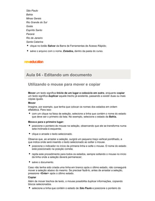 São Paulo
Bahia
Minas Gerais
Rio Grande do Sul
Goiás
Espírito Santo
Paraná
Rio de Janeiro
Santa Catarina
clique no botão Salvar da Barra de Ferramentas de Acesso Rápido;
salve o arquivo com o nome, Estados, dentro da pasta do curso.

Aula 04 - Editando um documento
Utilizando o mouse para mover e copiar
Mover um texto significa tirá-lo de um lugar e colocá-lo em outro, enquanto copiar
um texto significa duplicar aquele trecho já existente, passando a existir duas ou mais
cópias iguais.
Mover
Imagine, por exemplo, que tenha que colocar os nomes dos estados em ordem
alfabética. Para isso:
com um clique na faixa de seleção, selecione a linha que contém o nome do estado
que deve ser o primeiro da lista. No exemplo, selecione o estado da Bahia.
Mova-o para o primeiro lugar:
posicione o ponteiro do mouse na seleção, observando que ele se transforma numa
seta inclinada à esquerda;
clique e arraste o texto selecionado.
Observe que, ao arrastar a seleção, surgirá um pequeno traço vertical pontilhado, e
que indica onde será inserido o texto selecionado ao soltar o mouse.
posicione o indicador no início da primeira linha e solte o mouse. O nome do estado
está posicionado na posição correta;
repita este procedimento para todos os estados, sempre soltando o mouse no início
da linha onde a seleção deverá permanecer;
salve o documento.
Caso não tenha sido criada uma linha em branco após o último estado, não conseguirá
mover a seleção abaixo do mesmo. Se precisar fazê-lo, antes de arrastar a seleção,
pressione <Enter> após o último estado.
Copiar
Além de mover trechos de texto, o mouse possibilita duplicar informações, copiando
blocos selecionados.
selecione a linha que contém o estado de São Paulo e posicione o ponteiro do

 
