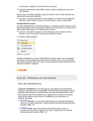 mouse sobre a seleção. Ele se transformará numa seta;
mantenha pressionada a tecla <Ctrl>, clique e arraste a seleção para uma outra
linha qualquer.
Observe que, ao arrastar a seleção, surgirá um sinal de + junto à seta, indicando que
aquele trecho está sendo duplicado.
posicione o indicador de posição na linha desejada, como feito nos procedimentos
anteriores, solte o botão do mouse em primeiro lugar e, depois, a tecla < Ctrl>.
O botão direito do mouse
Uma das características do ambiente Windows é a utilização do botão direito do mouse
para efetuar diversos tipos de operações. Sempre que quiser efetuar um arraste de um
trecho selecionado, faça-o com o botão direito do mouse.
posicione o indicador de posição na linha desejada e solte o botão do mouse.
Surgirá um menu de contexto, com algumas opções de ações;
escolha a opção desejada.

Botão de contexto
A grande vantagem em se usar o botão direito do mouse é não ter que se preocupar,
de antemão, se será necessário ou não pressionar a tecla <Ctrl> e, em caso positivo,
qual soltar em primeiro lugar. Além disso, o menu exibido pelo botão direito ainda dá a
chance de cancelar a operação.

Aula 04 - Editando um documento
Área de transferência
A Área de Transferência é uma área especial, reservada para armazenamento
temporário, de qualquer tipo ou quantidade. E através dela pode-se efetuar todas as
operações feitas até agora, mais facilmente e com algumas possibilidades a mais.
Para acessar a Área de Transferência, ou ClipBoard, como também é conhecida,
utiliza-se três botões do grupo Área de Transferência, que representam os
seguintes comandos:
Recortar - move o trecho selecionado para a área de transferência,
retirando-o do lugar onde estava. Também pode ser acionado através das teclas
de atalho <Ctrl> + X.
Copiar - efetua uma cópia do trecho selecionado na área de
transferência, mantendo o original em seu lugar. Também pode ser acionado
através das teclas de atalho <Ctrl> + C.

 