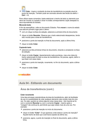 Colar - insere o conteúdo da área de transferência na posição atual do
ponto de inserção. Também pode ser acionado através das teclas de atalho <
Ctrl> + V.
Para utilizar esses comandos, basta selecionar o trecho de texto ou elemento que
deve ser movido ou copiado e clicar no botão correspondente à ação desejada ou
seus equivalentes do teclado.
Movendo texto
A fim de exemplificar, volte ao documento Estados. Para mover o nome do estado
que está em primeiro lugar para o último:
com um clique na faixa de seleção, selecione a primeira linha do documento;
clique no botão Recortar. Observe que o texto selecionado desapareceu, tendo
sido movido para a área de transferência;
posicione o ponto de inserção no final do documento, após a última linha;
clique no botão Colar.
Copiando texto
selecione as três primeiras linhas do documento, clicando e arrastando na faixa
de seleção;
clique no botão Copiar. Aparentemente nada aconteceu, mas uma cópia do
trecho selecionado foi feita na área de transferência. Só precisa, agora, definir o
que fazer com essa cópia;
posicione o ponto de inserção, novamente, no fim do documento, após a última
linha;
clique no botão Colar.

Aula 04 - Editando um documento
Área de transferência (cont.)
Colar novamente
Uma das principais características da área de transferência, além da facilidade
de uso é a possibilidade de colar qualquer elemento nela contido mais de uma
vez. Ou seja, quando se coloca alguma coisa nessa área - não importa se foi
com o comando Recortar ou com o comando Copiar - mesmo após a
"colagem" ele continua lá, permitindo que seja colado mais de uma vez. Por
exemplo:
posicione o ponto de inserção no início do documento;
clique no botão "Colar". O que apareceu onde estava o ponto de inserção?
Aquele trecho de texto que você havia copiado da última vez;
posicione, agora, o ponto de inserção no final do documento, após a última
linha;

 