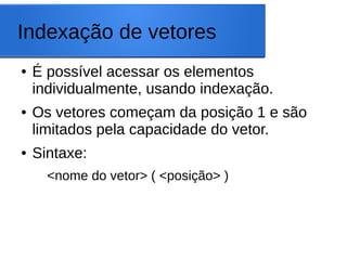 Indexação de vetores
● É possível acessar os elementos
individualmente, usando indexação.
● Os vetores começam da posição 1 e são
limitados pela capacidade do vetor.
● Sintaxe:
<nome do vetor> ( <posição> )
 