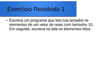 Exercício Resolvido 1
● Escreva um programa que leia (via teclado) os
elementos de um vetor de reais com tamanho 10.
Em seguida, escreva na tela os elementos lidos.
 