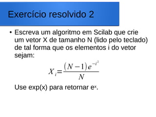 Exercício resolvido 2
● Escreva um algoritmo em Scilab que crie
um vetor X de tamanho N (lido pelo teclado)
de tal forma que os elementos i do vetor
sejam:
Use exp(x) para retornar ex.
X i=
(N −1)e−i
2
N
 