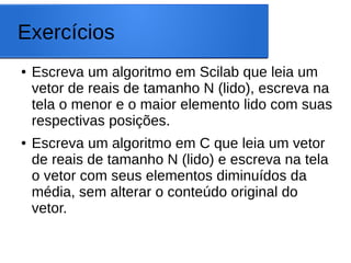 Exercícios
● Escreva um algoritmo em Scilab que leia um
vetor de reais de tamanho N (lido), escreva na
tela o menor e o maior elemento lido com suas
respectivas posições.
● Escreva um algoritmo em C que leia um vetor
de reais de tamanho N (lido) e escreva na tela
o vetor com seus elementos diminuídos da
média, sem alterar o conteúdo original do
vetor.
 