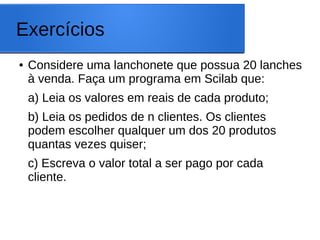Exercícios
● Considere uma lanchonete que possua 20 lanches
à venda. Faça um programa em Scilab que:
a) Leia os valores em reais de cada produto;
b) Leia os pedidos de n clientes. Os clientes
podem escolher qualquer um dos 20 produtos
quantas vezes quiser;
c) Escreva o valor total a ser pago por cada
cliente.
 