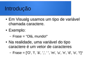 Introdução
● Em Visualg usamos um tipo de variável
chamada caractere.
● Exemplo:
– Frase = "Olá, mundo!"
● Na realidade, uma variável do tipo
caractere é um vetor de caracteres
– Frase = ['O', 'l', 'á', ',', ' ', 'm', 'u', 'n', 'd', 'o', '!']T
 