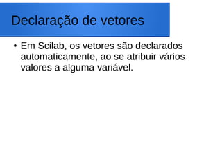 Declaração de vetores
● Em Scilab, os vetores são declarados
automaticamente, ao se atribuir vários
valores a alguma variável.
 