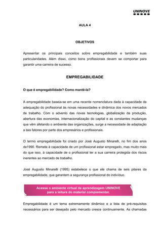 AULA 4
OBJETIVOS
Apresentar os principais conceitos sobre empregabilidade e também suas
particularidades. Além disso, como bons profissionais devem se comportar para
garantir uma carreira de sucesso.
EMPREGABILIDADE
O que é empregabilidade? Como mantê-la?
A empregabilidade baseia-se em uma recente nomenclatura dada à capacidade de
adequação do profissional às novas necessidades e dinâmica dos novos mercados
de trabalho. Com o advento das novas tecnologias, globalização da produção,
abertura das economias, internacionalização do capital e as constantes mudanças
que vêm afetando o ambiente das organizações, surge a necessidade de adaptação
a tais fatores por parte dos empresários e profissionais.
O termo empregabilidade foi criado por José Augusto Minarelli, no fim dos anos
de1990. Remete à capacidade de um profissional estar empregado, mas muito mais
do que isso, à capacidade de o profissional ter a sua carreira protegida dos riscos
inerentes ao mercado de trabalho.
José Augusto Minarelli (1995) estabelece o que ele chama de seis pilares da
empregabilidade, que garantem a segurança profissional do indivíduo.
Empregabilidade é um tema extremamente dinâmico e a lista de pré-requisitos
necessários para ser desejado pelo mercado cresce continuamente. As chamadas
 