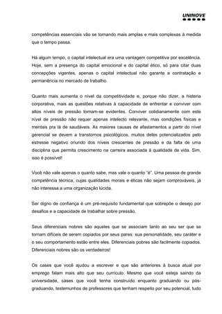 competências essenciais vão se tornando mais amplas e mais complexas à medida
que o tempo passa.
Há algum tempo, o capital intelectual era uma vantagem competitiva por excelência.
Hoje, sem a presença do capital emocional e do capital ético, só para citar duas
concepções vigentes, apenas o capital intelectual não garante a contratação e
permanência no mercado de trabalho.
Quanto mais aumenta o nível da competitividade e, porque não dizer, a histeria
corporativa, mais as questões relativas à capacidade de enfrentar e conviver com
altos níveis de pressão tornam-se evidentes. Conviver cotidianamente com este
nível de pressão não requer apenas intelecto relevante, mas condições físicas e
mentais pra lá de saudáveis. As maiores causas de afastamentos a partir do nível
gerencial se devem a transtornos psicológicos, muitos deles potencializados pelo
estresse negativo oriundo dos níveis crescentes de pressão e da falta de uma
disciplina que permita crescimento na carreira associada à qualidade de vida. Sim,
isso é possível!
Você não vale apenas o quanto sabe, mas vale o quanto “é”. Uma pessoa de grande
competência técnica, cujas qualidades morais e éticas não sejam comprováveis, já
não interessa a uma organização lúcida.
Ser digno de confiança é um pré-requisito fundamental que sobrepõe o desejo por
desafios e a capacidade de trabalhar sobre pressão.
Seus diferenciais nobres são aqueles que se associam tanto ao seu ser que se
tornam difíceis de serem copiados por seus pares: sua personalidade, seu caráter e
o seu comportamento estão entre eles. Diferenciais pobres são facilmente copiados.
Diferenciais nobres são os verdadeiros!
Os cases que você ajudou a escrever e que são anteriores à busca atual por
emprego falam mais alto que seu currículo. Mesmo que você esteja saindo da
universidade, cases que você tenha construído enquanto graduando ou pós-
graduando, testemunhos de professores que tenham respeito por seu potencial, tudo
 