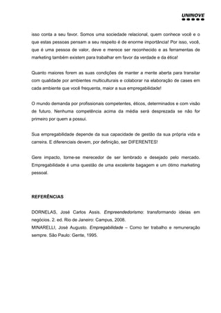 isso conta a seu favor. Somos uma sociedade relacional, quem conhece você e o
que estas pessoas pensam a seu respeito é de enorme importância! Por isso, você,
que é uma pessoa de valor, deve e merece ser reconhecido e as ferramentas de
marketing também existem para trabalhar em favor da verdade e da ética!
Quanto maiores forem as suas condições de manter a mente aberta para transitar
com qualidade por ambientes multiculturais e colaborar na elaboração de cases em
cada ambiente que você frequenta, maior a sua empregabilidade!
O mundo demanda por profissionais competentes, éticos, determinados e com visão
de futuro. Nenhuma competência acima da média será desprezada se não for
primeiro por quem a possui.
Sua empregabilidade depende da sua capacidade de gestão da sua própria vida e
carreira. E diferenciais devem, por definição, ser DIFERENTES!
Gere impacto, torne-se merecedor de ser lembrado e desejado pelo mercado.
Empregabilidade é uma questão de uma excelente bagagem e um ótimo marketing
pessoal.
REFERÊNCIAS
DORNELAS, José Carlos Assis. Empreendedorismo: transformando ideias em
negócios. 2. ed. Rio de Janeiro: Campus, 2008.
MINARELLI, José Augusto. Empregabilidade – Como ter trabalho e remuneração
sempre. São Paulo: Gente, 1995.
 