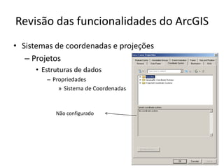 Revisão das funcionalidades do ArcGIS
• Sistemas de coordenadas e projeções
– Projetos
• Estruturas de dados
– Propriedades
» Sistema de Coordenadas
Não configurado
 