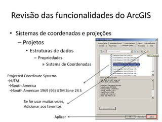 Revisão das funcionalidades do ArcGIS
• Sistemas de coordenadas e projeções
– Projetos
• Estruturas de dados
– Propriedades
» Sistema de Coordenadas
Projected Coordinate Systems
→UTM
→South America
→South American 1969 (96) UTM Zone 24 S
Se for usar muitas vezes,
Adicionar aos favoritos
Aplicar
 