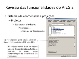 Revisão das funcionalidades do ArcGIS
• Sistemas de coordenadas e projeções
– Projetos
• Estruturas de dados
– Propriedades
» Sistema de Coordenadas
e.g. Configurado para South American
Datum 1969, projeção UTM, zona 24 S.
Camadas devem estar no mesmo
sistema de coordenadas definido na
estrutura de dados senão
transformações de coordenadas são
necessárias
 