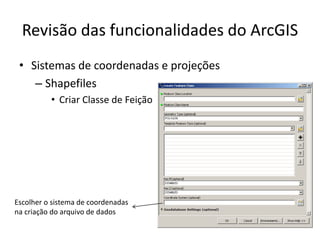 Revisão das funcionalidades do ArcGIS
• Sistemas de coordenadas e projeções
– Shapefiles
• Criar Classe de Feição
Escolher o sistema de coordenadas
na criação do arquivo de dados
 