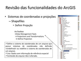 Revisão das funcionalidades do ArcGIS
• Sistemas de coordenadas e projeções
– Shapefiles
• Definir Projeção
ArcToolbox
→Data Management Tools
→ Projections and Transformations
→ Define Projection
Define o sistema de coordenadas de um arquivo que
possui sistemas de coordenadas não definido
<Undefined> ou redefine o sistema de coordenadas de
um arquivo.
Uso: Dados sem informação de referência espacial
Conteúdo do arquivo não é alterado.
 
