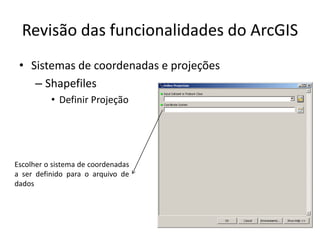 Revisão das funcionalidades do ArcGIS
• Sistemas de coordenadas e projeções
– Shapefiles
• Definir Projeção
Escolher o sistema de coordenadas
a ser definido para o arquivo de
dados
 