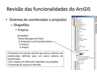 Revisão das funcionalidades do ArcGIS
• Sistemas de coordenadas e projeções
– Shapefiles
• Projetar
ArcToolbox
→Data Management Tools
→ Projections and Transformations
→ Feature
→ Project
Converte um arquivo vetorial que possui sistemas de
coordenadas definido para um outro sistema de
coordenadas.
Uso: Dados em diferentes elipsoides ou projeções
Conteúdo do arquivo é alterado.
 