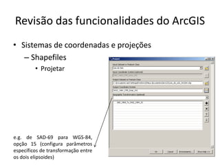 Revisão das funcionalidades do ArcGIS
• Sistemas de coordenadas e projeções
– Shapefiles
• Projetar
e.g. de SAD-69 para WGS-84,
opção 15 (configura parâmetros
específicos de transformação entre
os dois elipsoides)
 