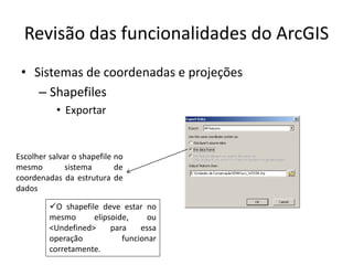 Revisão das funcionalidades do ArcGIS
• Sistemas de coordenadas e projeções
– Shapefiles
• Exportar
Escolher salvar o shapefile no
mesmo sistema de
coordenadas da estrutura de
dados
O shapefile deve estar no
mesmo elipsoide, ou
<Undefined> para essa
operação funcionar
corretamente.
 