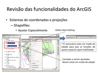 Revisão das funcionalidades do ArcGIS
• Sistemas de coordenadas e projeções
– Shapefiles
• Ajustar Espacialmente
Camadas a serem ajustadas
devem estar em modo de edição
Editor>Start Editing
É necessário estar em modo de
edição para que as funções de
ajuste espacial sejam habilitadas
 
