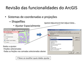 Revisão das funcionalidades do ArcGIS
• Sistemas de coordenadas e projeções
– Shapefiles
• Ajustar Espacialmente
Dados a ajustar:
-Feições selecionadas
-Todas as feições nas camadas selecionadas abaixo
Spatial Adjustment>Set Adjust Data...
Deve-se escolher quais dados ajustar
 