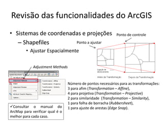 Revisão das funcionalidades do ArcGIS
• Sistemas de coordenadas e projeções
– Shapefiles
• Ajustar Espacialmente
Adjustment Methods
Consultar o manual do
ArcMap para verificar qual é o
melhor para cada caso.
Número de pontos necessários para as transformações:
3 para afim (Transformation – Affine),
4 para projetiva (Transformation – Projective)
2 para similaridade (Transformation – Similarity),
1 para folha de borracha (Rubbersheet),
1 para ajuste de arestas (Edge Snap).
Ponto a ajustar
Ponto de controle
 