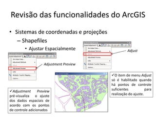 Revisão das funcionalidades do ArcGIS
• Sistemas de coordenadas e projeções
– Shapefiles
• Ajustar Espacialmente
Adjustment Preview
Adjustment Preview
pré-visualiza o ajuste
dos dados espaciais de
acordo com os pontos
de controle adicionados
Adjust
O item de menu Adjust
só é habilitado quando
há pontos de controle
suficientes para
realização do ajuste.
 