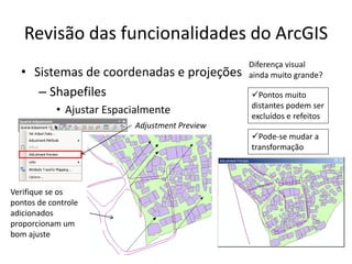 Revisão das funcionalidades do ArcGIS
• Sistemas de coordenadas e projeções
– Shapefiles
• Ajustar Espacialmente
Verifique se os
pontos de controle
adicionados
proporcionam um
bom ajuste
Adjustment Preview
Diferença visual
ainda muito grande?
Pontos muito
distantes podem ser
excluídos e refeitos
Pode-se mudar a
transformação
 