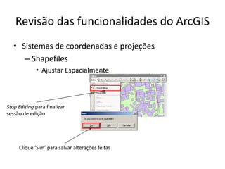 Revisão das funcionalidades do ArcGIS
• Sistemas de coordenadas e projeções
– Shapefiles
• Ajustar Espacialmente
Clique ‘Sim’ para salvar alterações feitas
Stop Editing para finalizar
sessão de edição
 