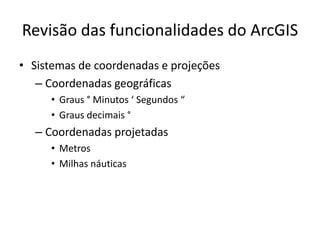 Revisão das funcionalidades do ArcGIS
• Sistemas de coordenadas e projeções
– Coordenadas geográficas
• Graus ° Minutos ‘ Segundos “
• Graus decimais °
– Coordenadas projetadas
• Metros
• Milhas náuticas
 
