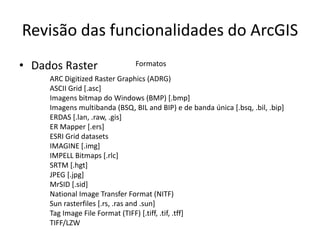 Revisão das funcionalidades do ArcGIS
• Dados Raster Formatos
ARC Digitized Raster Graphics (ADRG)
ASCII Grid [.asc]
Imagens bitmap do Windows (BMP) [.bmp]
Imagens multibanda (BSQ, BIL and BIP) e de banda única [.bsq, .bil, .bip]
ERDAS [.lan, .raw, .gis]
ER Mapper [.ers]
ESRI Grid datasets
IMAGINE [.img]
IMPELL Bitmaps [.rlc]
SRTM [.hgt]
JPEG [.jpg]
MrSID [.sid]
National Image Transfer Format (NITF)
Sun rasterfiles [.rs, .ras and .sun]
Tag Image File Format (TIFF) [.tiff, .tif, .tff]
TIFF/LZW
 