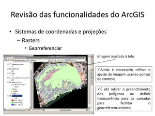 Revisão das funcionalidades do ArcGIS
• Sistemas de coordenadas e projeções
– Rasters
• Georreferenciar
Imagem ajustada à tela
Ainda é necessário refinar o
ajuste da imagem usando pontos
de controle
É útil retirar o preenchimento
dos polígonos ou definir
transparência para as camadas
para facilitar o
georreferenciamento
 