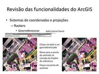 Revisão das funcionalidades do ArcGIS
• Sistemas de coordenadas e projeções
– Rasters
• Georreferenciar Add Control Points
Clique no pixel a ser
georreferenciado
Mova para o ponto
de controle na
camada de feições
de referência
Clique no ponto de
controle
 