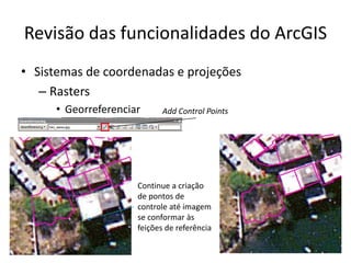 Revisão das funcionalidades do ArcGIS
• Sistemas de coordenadas e projeções
– Rasters
• Georreferenciar Add Control Points
Continue a criação
de pontos de
controle até imagem
se conformar às
feições de referência
 