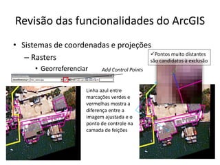 Revisão das funcionalidades do ArcGIS
• Sistemas de coordenadas e projeções
– Rasters
• Georreferenciar Add Control Points
Linha azul entre
marcações verdes e
vermelhas mostra a
diferença entre a
imagem ajustada e o
ponto de controle na
camada de feições
Pontos muito distantes
são candidatos à exclusão
 