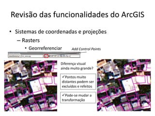 Revisão das funcionalidades do ArcGIS
• Sistemas de coordenadas e projeções
– Rasters
• Georreferenciar Add Control Points
Diferença visual
ainda muito grande?
Pontos muito
distantes podem ser
excluídos e refeitos
Pode-se mudar a
transformação
 