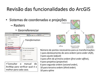 Revisão das funcionalidades do ArcGIS
• Sistemas de coordenadas e projeções
– Rasters
• Georreferenciar
Transformation
Consultar o manual do
ArcMap para verificar qual é a
melhor para cada caso.
Número de pontos necessários para as transformações:
1 para deslocamento de zero-ordem (zero-order shift),
3 para ajuste (adjust)
3 para afim de primeira ordem (first order affine),
4 para projetiva (projective)
6 para segunda ordem (second order),
10 para terceira ordem (third order).
10 para spline
 