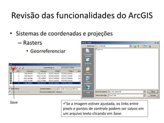 Revisão das funcionalidades do ArcGIS
• Sistemas de coordenadas e projeções
– Rasters
• Georreferenciar
Se a imagem estiver ajustada, os links entre
pixels e pontos de controle podem ser salvos em
um arquivo texto clicando em Save.
Save
 