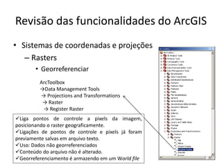 Revisão das funcionalidades do ArcGIS
• Sistemas de coordenadas e projeções
– Rasters
• Georreferenciar
ArcToolbox
→Data Management Tools
→ Projections and Transformations
→ Raster
→ Register Raster
Liga pontos de controle a pixels da imagem,
posicionando o raster geograficamente.
Ligações de pontos de controle e pixels já foram
previamente salvas em arquivo texto.
Uso: Dados não georreferenciados
Conteúdo do arquivo não é alterado.
Georreferenciamento é armazendo em um World file
 