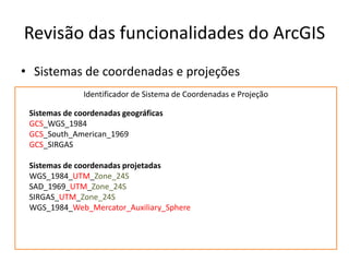 Revisão das funcionalidades do ArcGIS
• Sistemas de coordenadas e projeções
Identificador de Sistema de Coordenadas e Projeção
Sistemas de coordenadas geográficas
GCS_WGS_1984
GCS_South_American_1969
GCS_SIRGAS
Sistemas de coordenadas projetadas
WGS_1984_UTM_Zone_24S
SAD_1969_UTM_Zone_24S
SIRGAS_UTM_Zone_24S
WGS_1984_Web_Mercator_Auxiliary_Sphere
 