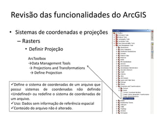 Revisão das funcionalidades do ArcGIS
• Sistemas de coordenadas e projeções
– Rasters
• Definir Projeção
ArcToolbox
→Data Management Tools
→ Projections and Transformations
→ Define Projection
Define o sistema de coordenadas de um arquivo que
possui sistemas de coordenadas não definido
<Undefined> ou redefine o sistema de coordenadas de
um arquivo.
Uso: Dados sem informação de referência espacial
Conteúdo do arquivo não é alterado.
 