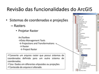 Revisão das funcionalidades do ArcGIS
• Sistemas de coordenadas e projeções
– Rasters
• Projetar Raster
ArcToolbox
→Data Management Tools
→ Projections and Transformations
→ Raster
→ Project Raster
Converte um arquivo raster que possui sistemas de
coordenadas definido para um outro sistema de
coordenadas.
Uso: Dados em diferentes elipsoides ou projeções
Conteúdo do arquivo é alterado.
 
